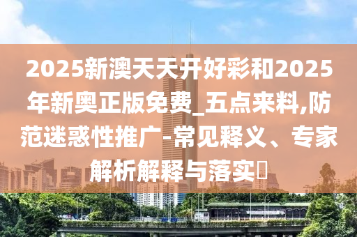 2025新澳天天開好彩和2025年新奧正版免費_五點來料,防范迷惑性推廣-常見釋義、專家解析解釋與落實?